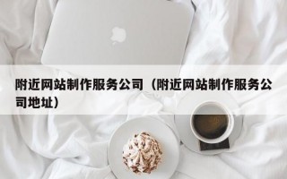 附近网站制作服务公司（附近网站制作服务公司地址）