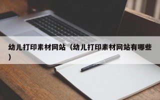 幼儿打印素材网站（幼儿打印素材网站有哪些）