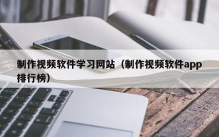 制作视频软件学习网站（制作视频软件app排行榜）