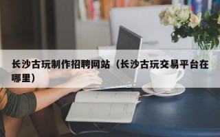 长沙古玩制作招聘网站（长沙古玩交易平台在哪里）