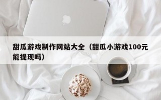 甜瓜游戏制作网站大全（甜瓜小游戏100元能提现吗）