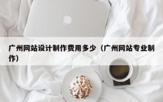 广州网站设计制作费用多少（广州网站专业制作）