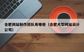 合肥网站制作团队有哪些（合肥大型网站设计公司）