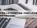 外国友人汉字视频制作网站（外国友人汉字视频制作网站有哪些）