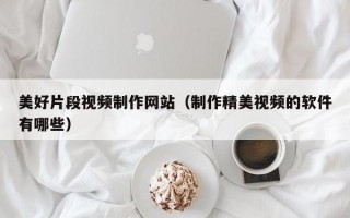 美好片段视频制作网站（制作精美视频的软件有哪些）