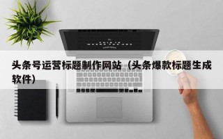 头条号运营标题制作网站（头条爆款标题生成软件）